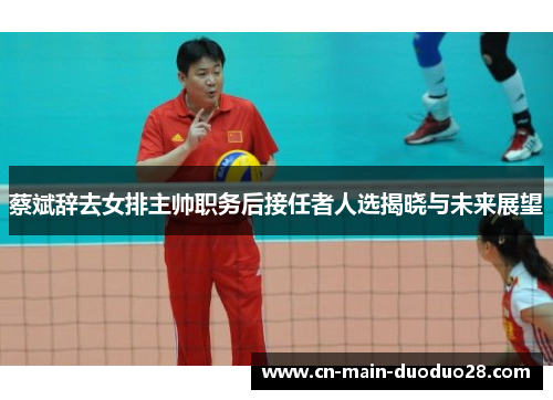 蔡斌辞去女排主帅职务后接任者人选揭晓与未来展望 蔡斌辞去女排主帅职务后接任者人选揭晓与未来展望