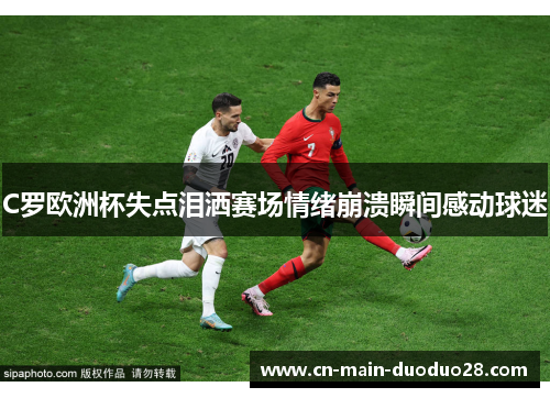 C罗欧洲杯失点泪洒赛场情绪崩溃瞬间感动球迷