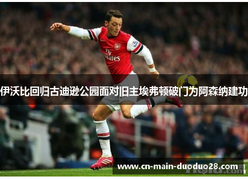 伊沃比回归古迪逊公园面对旧主埃弗顿破门为阿森纳建功 伊沃比回归古迪逊公园面对旧主埃弗顿破门为阿森纳建功