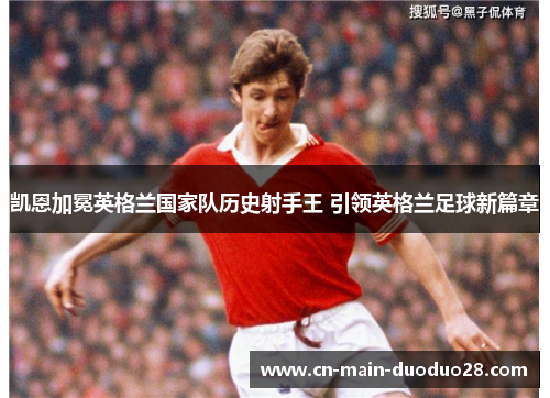 凯恩加冕英格兰国家队历史射手王 引领英格兰足球新篇章 凯恩加冕英格兰国家队历史射手王 引领英格兰足球新篇章
