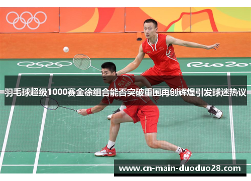 羽毛球超级1000赛金徐组合能否突破重围再创辉煌引发球迷热议