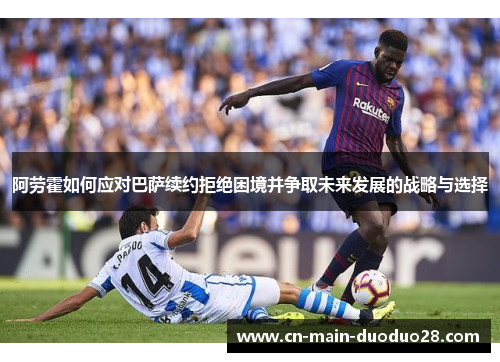 阿劳霍如何应对巴萨续约拒绝困境并争取未来发展的战略与选择 阿劳霍如何应对巴萨续约拒绝困境并争取未来发展的战略与选择